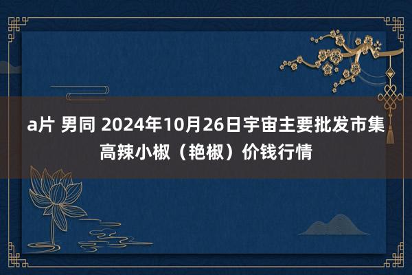 a片 男同 2024年10月26日宇宙主要批发市集高辣小椒（艳椒）价钱行情