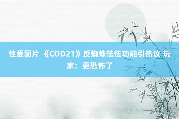 性爱图片 《COD21》反蜘蛛怯怯功能引热议 玩家：更恐怖了