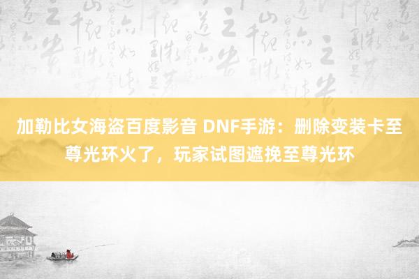 加勒比女海盗百度影音 DNF手游：删除变装卡至尊光环火了，玩家试图遮挽至尊光环