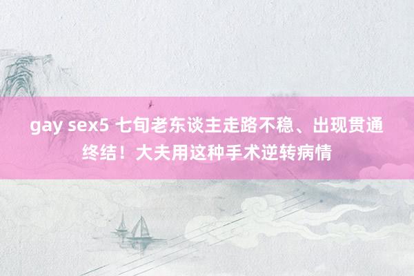 gay sex5 七旬老东谈主走路不稳、出现贯通终结！大夫用这种手术逆转病情