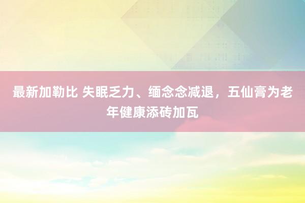 最新加勒比 失眠乏力、缅念念减退，五仙膏为老年健康添砖加瓦