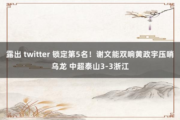 露出 twitter 锁定第5名！谢文能双响黄政宇压哨乌龙 中超泰山3-3浙江