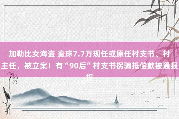 加勒比女海盗 寰球7.7万现任或原任村支书、村主任，被立案！有“90后”村支书拐骗抵偿款被通报