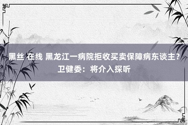 黑丝 在线 黑龙江一病院拒收买卖保障病东谈主？卫健委：将介入探听