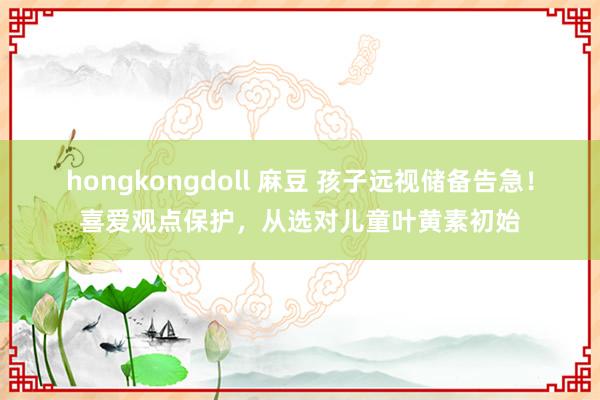 hongkongdoll 麻豆 孩子远视储备告急！喜爱观点保护，从选对儿童叶黄素初始