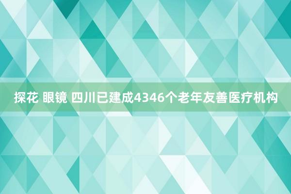 探花 眼镜 四川已建成4346个老年友善医疗机构