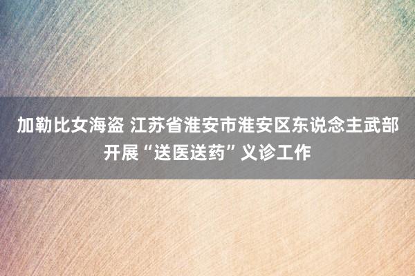 加勒比女海盗 江苏省淮安市淮安区东说念主武部开展“送医送药”义诊工作