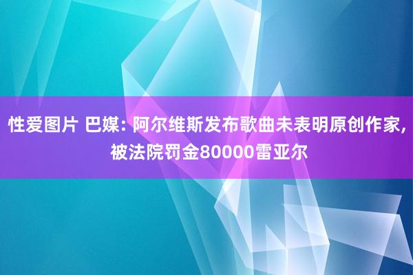 性爱图片 巴媒: 阿尔维斯发布歌曲未表明原创作家， 被法院罚金80000雷亚尔