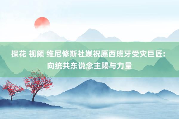 探花 视频 维尼修斯社媒祝愿西班牙受灾巨匠: 向统共东说念主赐与力量