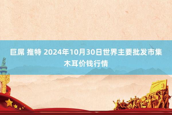 巨屌 推特 2024年10月30日世界主要批发市集木耳价钱行情