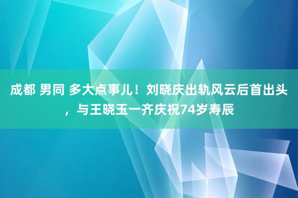 成都 男同 多大点事儿！刘晓庆出轨风云后首出头，与王晓玉一齐庆祝74岁寿辰