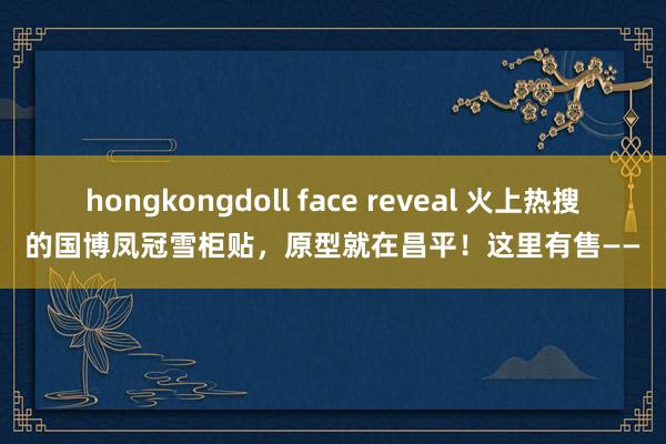 hongkongdoll face reveal 火上热搜的国博凤冠雪柜贴，原型就在昌平！这里有售——