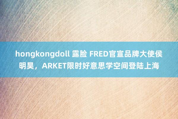 hongkongdoll 露脸 FRED官宣品牌大使侯明昊，ARKET限时好意思学空间登陆上海