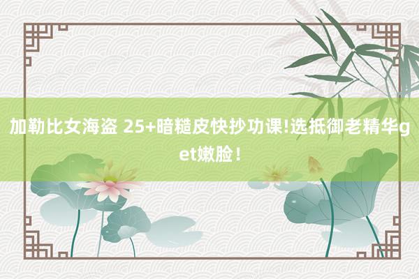 加勒比女海盗 25+暗糙皮快抄功课!选抵御老精华get嫩脸！