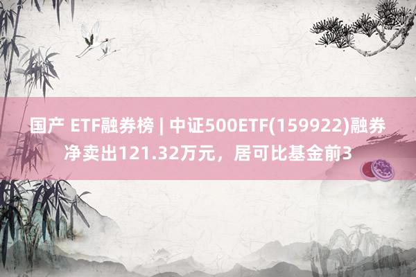 国产 ETF融券榜 | 中证500ETF(159922)融券净卖出121.32万元，居可比基金前3