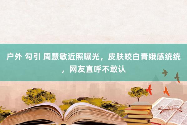 户外 勾引 周慧敏近照曝光，皮肤皎白青娥感统统，网友直呼不敢认