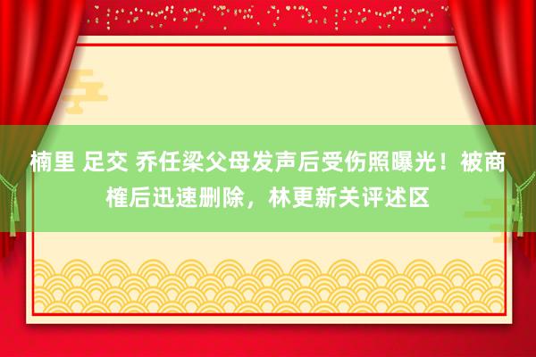 楠里 足交 乔任梁父母发声后受伤照曝光！被商榷后迅速删除，林更新关评述区