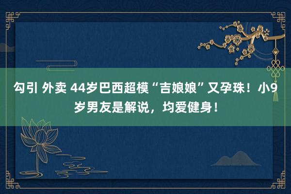 勾引 外卖 44岁巴西超模“吉娘娘”又孕珠！小9岁男友是解说，均爱健身！