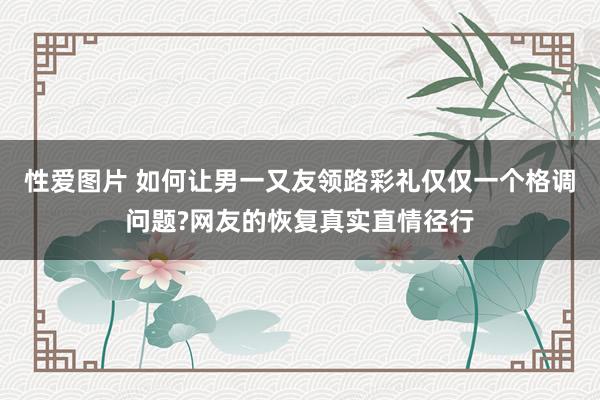 性爱图片 如何让男一又友领路彩礼仅仅一个格调问题?网友的恢复真实直情径行