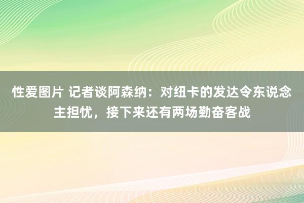 性爱图片 记者谈阿森纳：对纽卡的发达令东说念主担忧，接下来还有两场勤奋客战