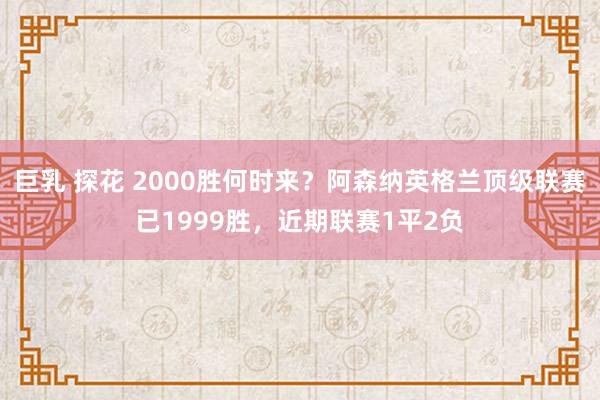 巨乳 探花 2000胜何时来？阿森纳英格兰顶级联赛已1999胜，近期联赛1平2负