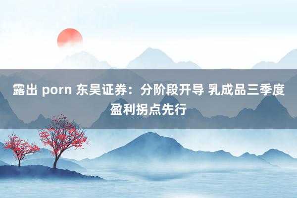 露出 porn 东吴证券：分阶段开导 乳成品三季度盈利拐点先行