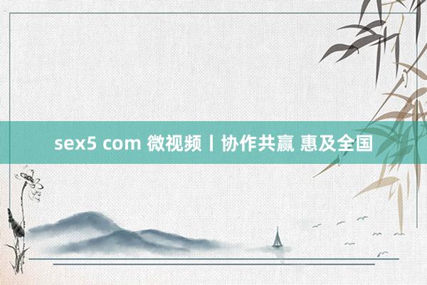 sex5 com 微视频丨协作共赢 惠及全国