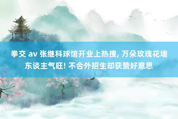 拳交 av 张继科球馆开业上热搜， 万朵玫瑰花墙东谈主气旺! 不合外招生却获赞好意思