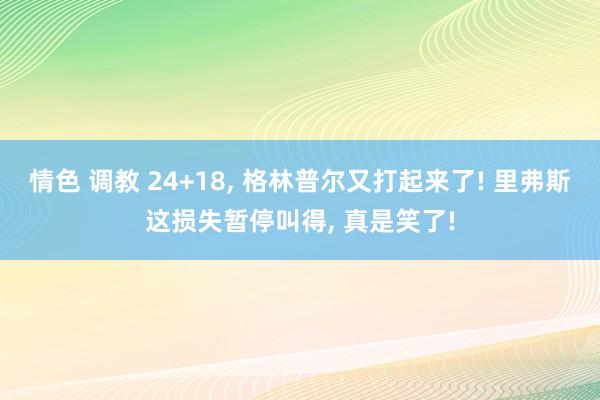 情色 调教 24+18， 格林普尔又打起来了! 里弗斯这损失暂停叫得， 真是笑了!