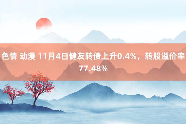 色情 动漫 11月4日健友转债上升0.4%，转股溢价率77.48%