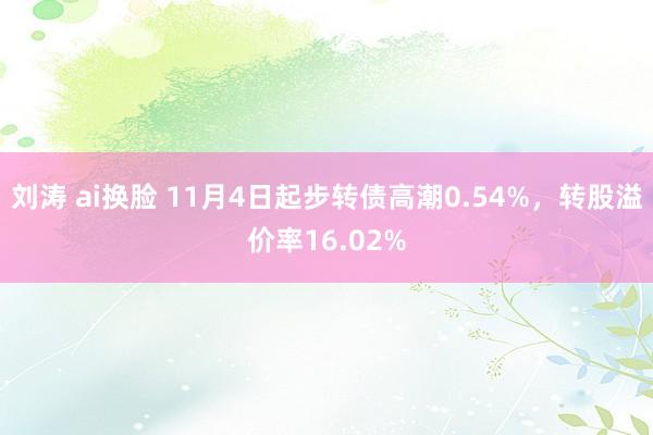 刘涛 ai换脸 11月4日起步转债高潮0.54%，转股溢价率16.02%