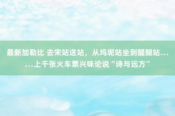 最新加勒比 去宋站送站，从坞坭站坐到醍醐站……上千张火车票兴味论说“诗与远方”