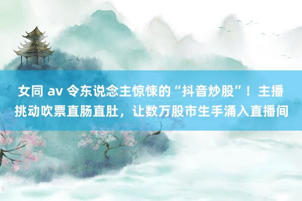 女同 av 令东说念主惊悚的“抖音炒股”！主播挑动吹票直肠直肚，让数万股市生手涌入直播间