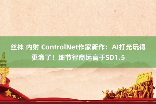 丝袜 内射 ControlNet作家新作：AI打光玩得更溜了！细节智商远高于SD1.5