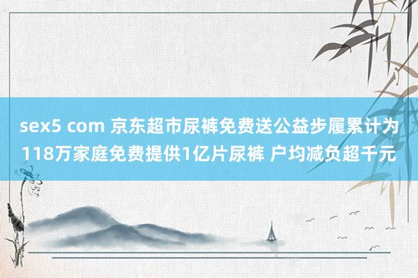 sex5 com 京东超市尿裤免费送公益步履累计为118万家庭免费提供1亿片尿裤 户均减负超千元