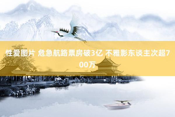 性爱图片 危急航路票房破3亿 不雅影东谈主次超700万