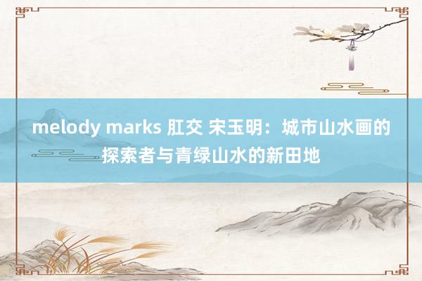 melody marks 肛交 宋玉明：城市山水画的探索者与青绿山水的新田地