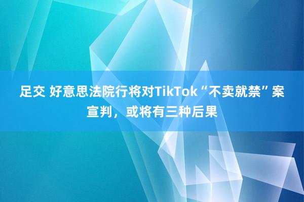 足交 好意思法院行将对TikTok“不卖就禁”案宣判，或将有三种后果