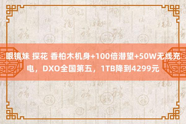 眼镜妹 探花 香柏木机身+100倍潜望+50W无线充电，DXO全国第五，1TB降到4299元