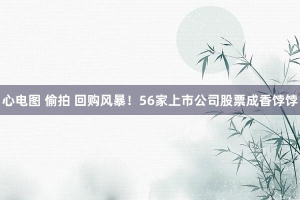 心电图 偷拍 回购风暴！56家上市公司股票成香饽饽