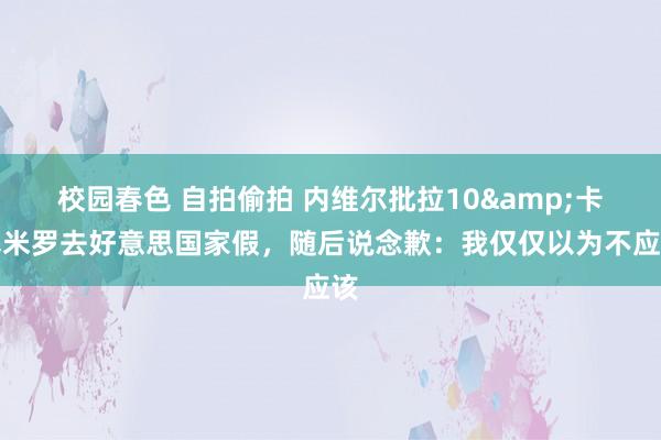 校园春色 自拍偷拍 内维尔批拉10&卡塞米罗去好意思国家假，随后说念歉：我仅仅以为不应该