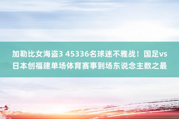 加勒比女海盗3 45336名球迷不雅战！国足vs日本创福建单场体育赛事到场东说念主数之最