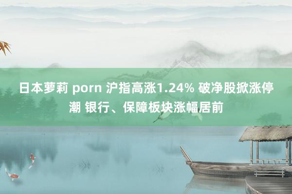 日本萝莉 porn 沪指高涨1.24% 破净股掀涨停潮 银行、保障板块涨幅居前