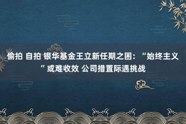 偷拍 自拍 银华基金王立新任期之困：“始终主义”或难收效 公司措置际遇挑战