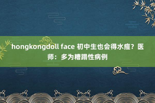 hongkongdoll face 初中生也会得水痘？医师：多为糟蹋性病例