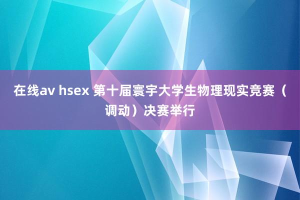 在线av hsex 第十届寰宇大学生物理现实竞赛（调动）决赛举行