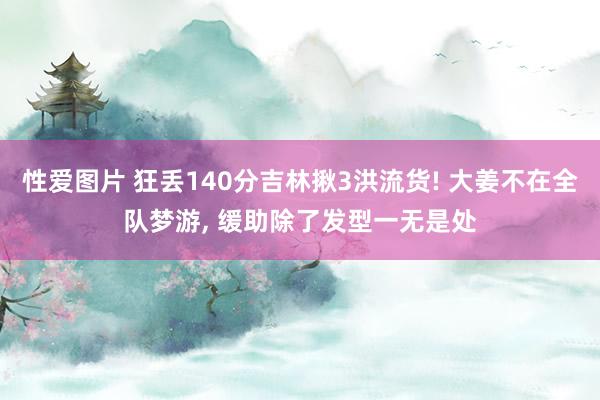 性爱图片 狂丢140分吉林揪3洪流货! 大姜不在全队梦游， 缓助除了发型一无是处