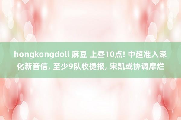 hongkongdoll 麻豆 上昼10点! 中超准入深化新音信， 至少9队收捷报， 宋凯或协调靡烂