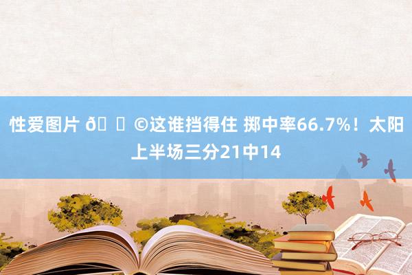 性爱图片 😩这谁挡得住 掷中率66.7%！太阳上半场三分21中14