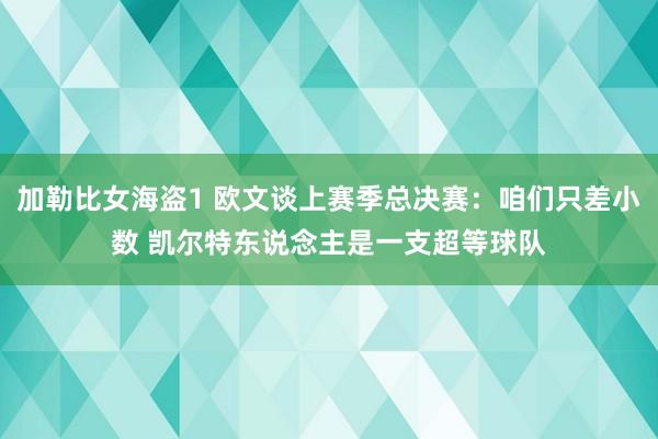 加勒比女海盗1 欧文谈上赛季总决赛：咱们只差小数 凯尔特东说念主是一支超等球队